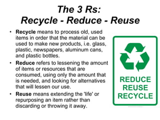 The 3 Rs:  Recycle - Reduce - Reuse Recycle  means to process old, used items in order that the material can be used to make new products, i.e. glass, plastic, newspapers, aluminum cans, and plastic bottles.  Reduce  refers to lessening the amount of items or resources that are consumed, using only the amount that is needed, and looking for alternatives that will lessen our use.  Reuse  means extending the 'life' or repurposing an item rather than discarding or throwing it away.  