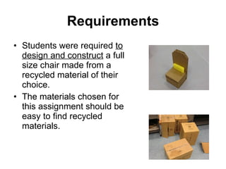 Requirements Students were required  to design and construct  a full size chair made from a recycled material of their choice. The materials chosen for this assignment should be easy to find recycled materials. 