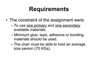Requirements The constraint of the assignment were: To use  one primary  and  one secondary  available materials. Minimum glue, tape, adhesive or bonding materials should be used.  The chair must be able to hold an average size person (70 KGs). 
