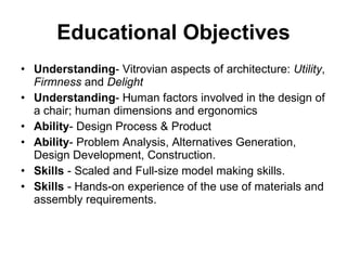 Educational Objectives Understanding - Vitrovian aspects of architecture:  Utility ,  Firmness  and  Delight Understanding - Human factors involved in the design of a chair; human dimensions and ergonomics  Ability - Design Process & Product Ability - Problem Analysis, Alternatives Generation, Design Development, Construction. Skills  - Scaled and Full-size model making skills. Skills  - Hands-on experience of the use of materials and assembly requirements. 