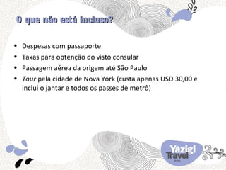 O que não está incluso?

•   Despesas com passaporte
•   Taxas para obtenção do visto consular
•   Passagem aérea da origem até São Paulo
•   Tour pela cidade de Nova York (custa apenas USD 30,00 e
    inclui o jantar e todos os passes de metrô)
 