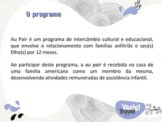 O programa


Au Pair é um programa de intercâmbio cultural e educacional,
que envolve o relacionamento com famílias anfitriãs e seu(s)
filho(s) por 12 meses.

Ao participar deste programa, a au pair é recebida na casa de
uma família americana como um membro da mesma,
desenvolvendo atividades remuneradas de assistência infantil.
 