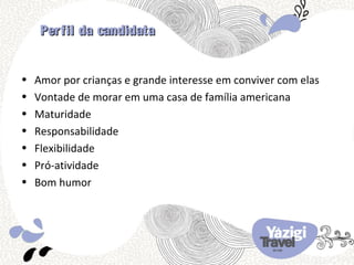 Per fil da candidata


•   Amor por crianças e grande interesse em conviver com elas
•   Vontade de morar em uma casa de família americana
•   Maturidade
•   Responsabilidade
•   Flexibilidade
•   Pró-atividade
•   Bom humor
 