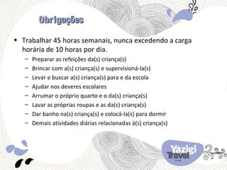 Obrigações

• Trabalhar 45 horas semanais, nunca excedendo a carga
  horária de 10 horas por dia.
   –   Preparar as refeições da(s) criança(s)
   –   Brincar com a(s) criança(s) e supervisioná-la(s)
   –   Levar e buscar a(s) criança(s) para e da escola
   –   Ajudar nos deveres escolares
   –   Arrumar o próprio quarto e o da(s) criança(s)
   –   Lavar as próprias roupas e as da(s) criança(s)
   –   Dar banho na(s) criança(s) e colocá-la(s) para dormir
   –   Demais atividades diárias relacionadas à(s) criança(s)
 