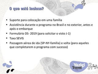 O que está incluso?

• Suporte para colocação em uma família
• Assistência durante o programa no Brasil e no exterior, antes e
  após o embarque
• Formulário DS- 2019 (para solicitar o visto J-1)
• Taxa SEVIS
• Passagem aérea de ida (SP-NY-família) e volta (para aqueles
  que completarem o programa com sucesso)
 