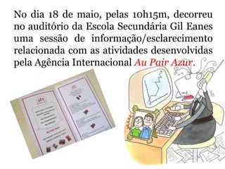 No dia 18 de maio, pelas 10h15m, decorreu
no auditório da Escola Secundária Gil Eanes
uma sessão de informação/esclarecimento
relacionada com as atividades desenvolvidas
pela Agência Internacional Au Pair Azur.
 