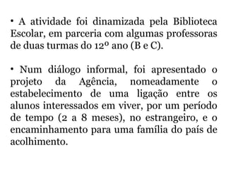 • A atividade foi dinamizada pela Biblioteca
Escolar, em parceria com algumas professoras
de duas turmas do 12º ano (B e C).
• Num diálogo informal, foi apresentado o
projeto da Agência, nomeadamente o
estabelecimento de uma ligação entre os
alunos interessados em viver, por um período
de tempo (2 a 8 meses), no estrangeiro, e o
encaminhamento para uma família do país de
acolhimento.
 