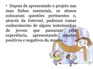 • Depois de apresentado o projeto nas
suas linhas essenciais, os alunos
colocaram questões pertinentes e,
através da Internet, puderam tomar
conhecimento de alguns testemunhos
de jovens que passaram pela
experiência, apresentando aspetos
positivos e negativos da mesma…
 