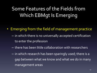 Some Features of the Fields from
Which EBMgt Is Emerging
• Emerging from the field of management practice
– in which there is no universally accepted certification
to enter the profession
– there has been little collaboration with researchers
– in which research has been sparingly used; there is a
gap between what we know and what we do in many
management areas
11
 