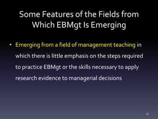 Some Features of the Fields from
Which EBMgt Is Emerging
• Emerging from a field of management teaching in
which there is little emphasis on the steps required
to practice EBMgt or the skills necessary to apply
research evidence to managerial decisions
13
 