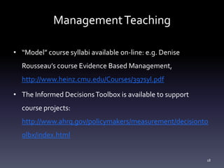 ManagementTeaching
• “Model” course syllabi available on-line: e.g. Denise
Rousseau’s course Evidence Based Management,
http://www.heinz.cmu.edu/Courses/397syl.pdf
• The Informed DecisionsToolbox is available to support
course projects:
http://www.ahrq.gov/policymakers/measurement/decisionto
olbx/index.html
18
 