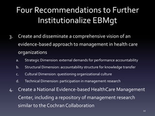 Four Recommendations to Further
Institutionalize EBMgt
3. Create and disseminate a comprehensive vision of an
evidence-based approach to management in health care
organizations
a. Strategic Dimension: external demands for performance accountability
b. Structural Dimension: accountability structure for knowledge transfer
c. Cultural Dimension: questioning organizational culture
d. Technical Dimension: participation in management research
4. Create a National Evidence-based HealthCare Management
Center, including a repository of management research
similar to the Cochran Collaboration
22
 