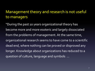 Management theory and research is not useful
to managers
“During the past 10 years organizational theory has
become more and more esoteric and largely dissociated
from the problems of management.At the same time,
organizational research seems to have come to a scientific
dead end, where nothing can be proved or disproved any
longer. Knowledge about organizations has reduced to a
question of culture, language and symbols …
7
 
