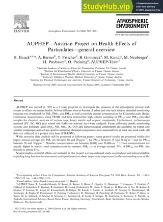 Atmospheric Environment 38 (2004) 3905–3915
AUPHEP—Austrian Project on Health Effects of
Particulates—general overview
H. Haucka,c,
*, A. Bernerb
, T. Frischerd
, B. Gomisceka
, M. Kundic
, M. Neubergerc
,
H. Puxbaume
, O. Preininga
, AUPHEP-Team1
a
Austrian Academy of Sciences—Clean Air Commission, Postgasse 7-9, Vienna, Austria
b
Institute for Experimental Physics, University of Vienna, Vienna, Austria
c
Institute of Environmental Health, Medical University of Vienna, Vienna, Austria
d
University Children’s Hospital, Medical University of Vienna, Vienna, Austria
e
Institute for Chemical Technologies and Analytics, Vienna University of Technology, Vienna, Austria
Received 28 July 2003; received in revised form 26 August 2003; accepted 15 September 2003
Abstract
AUPHEP was started in 1999 as a 5 years program to investigate the situation of the atmospheric aerosol with
respect to effects on human health. At four different sites in Austria (3 urban and one rural site) an extended monitoring
program was conducted for PM1, PM2.5 and PM10 as well as particle number concentration for 12 months each. Beside
continuous measurements using TEOM and beta attenuation high-volume sampling of PM2.5 and PM10 provided
samples for chemical analyses of various ions, heavy metals and organic compounds. Furthermore, carbonaceous
material (TC, EC, OC) year round and PAHs on selected days were analyzed. From collocated public monitoring
stations also pollutant gases (SO2, NO, NO2, O3, CO) and meteorological components are available. In winter and
summer campaigns aerosol size spectra including chemical components were measured for at least one week each. All
data are collected in a project data base (CD-ROM).
While extensive data analysis will be presented in following papers, some general results are presented within this
paper: annual averages for PM1 are between 10 and 20 mg m3
, for PM2.5 between 15 and 26 mg m3
and for PM10
between 20 and 38 mg m3
. Number concentrations are between 10,000 and 30,000 cm3
. Urban concentrations are
usually higher in winter, rural concentrations in summer. PM2.5 is in average around 70% of PM10, for PM1 this
fraction is about 57%.
Several studies on health effects are included in this project: a cross-sectional study on preschool and school children
regarding lung function measurements and questionnaires about respiratory impairment in the surrounding area of the
ARTICLE IN PRESS
*Corresponding author. Clean Air Commission, Austrian Academy of Sciences, Post gasse 7-9, 1010 Wien, Austria. Tel.: +43-1-
51581-3519; fax: +43-1-51581-3518.
E-mail address: helger.hauck@assoc.oeaw.acat (H. Hauck).
1
AUPHEP Team: T. Amoako-Mensah, H. Bauer, A. Berner, S. Broer, P. Ctyroky, E. Danninger, T. Eiwegger, T. Frischer, P.
Frühauf, Z. Galambos, C. Gartner, B. Gomiscek, H. Hauck (Codirector), W. Hann, F. Horak jr., H. Horvath, A. Iro, M. Kalina, J.
Klocker, P. Kreiner, W. Krejci, H. Kromp-Kolb, B. Krüger, M. Kundi, T. Lavric, A. Limbeck, W. Matzke, H. Moshammer, M.
Neuberger, B. Piegler, P. Pouresmaeil, O. Preining (Codirector), W. Pühringer, B. Putschögl, H. Puxbaum, W. Raber, P. Riess, A.
Salam, M. G. Schimek, H. Schmid, B. Schuster, G. Semmelrock, B. Syeda, S. Stopper, M. Studnicka, V. Tarmann, E. Wartlik, A.
Zarkada. International Advisory Board: Heinz Fissan, Duisburg, Germany; Nino Künzli, Basel, Switzerland; Anton van der Meulen,
Bilthoven, The Netherlands.
1352-2310/$ - see front matter r 2004 Elsevier Ltd. All rights reserved.
doi:10.1016/j.atmosenv.2003.09.080
 