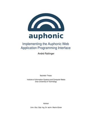 Implementing the Auphonic Web
Application Programming Interface
                  André Rattinger




                     Bachelor Thesis

    Institute of Information Systems and Computer Media
                 Graz University of Technology




                          Advisor

        Univ.-Doz. Dipl.-Ing. Dr. techn. Martin Ebner
 