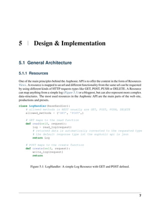5 | Design & Implementation

5.1 General Architecture

5.1.1 Resources

One of the main principles behind the Auphonic API is to offer the content in the form of Resources
Views. A resource is mapped to an url and different functionality from the same url can be requested
by using different kinds of HTTP requests types like GET, POST, PUSH or DELETE. A Resource
can map anything from a simple log (Figure 5.1) or a blogpost, but can also represent more complex
data-structures. The most used resources in the Auphonic API are the main parts of the web site,
productions and presets.
class LogHandler(BaseHandler):
    # allowed methods in REST usually are GET, POST, PUSH, DELETE
    allowed_methods = (’GET’, ’POST’,)

     # GET maps to the read function
     def read(self, request):
         log = read_log(request)
         # returned data is automatically converted to the requested type
         # the default response type int the auphonic api is json
         return Log

     # POST maps to the create function
     def create(self, request):
         write_log(request)
         return


         Figure 5.1: LogHandler: A simple Log Resource with GET and POST deﬁned.




                                                                                                  7
 