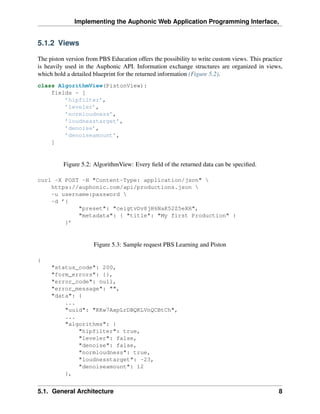 Implementing the Auphonic Web Application Programming Interface,


5.1.2 Views

The piston version from PBS Education offers the possibility to write custom views. This practice
is heavily used in the Auphonic API. Information exchange structures are organized in views,
which hold a detailed blueprint for the returned information (Figure 5.2).
class AlgorithmView(PistonView):
    fields = [
        ’hipfilter’,
        ’leveler’,
        ’normloudness’,
        ’loudnesstarget’,
        ’denoise’,
        ’denoiseamount’,
    ]


          Figure 5.2: AlgorithmView: Every ﬁeld of the returned data can be speciﬁed.

curl -X POST -H "Content-Type: application/json" 
    https://auphonic.com/api/productions.json 
    -u username:password 
    -d ’{
            "preset": "ceigtvDv8jH6NaK52Z5eXH",
            "metadata": { "title": "My first Production" }
        }’


                      Figure 5.3: Sample request PBS Learning and Piston

{
     "status_code": 200,
     "form_errors": {},
     "error_code": null,
     "error_message": "",
     "data": {
         ...
         "uuid": "KKw7AxpLrDBQKLVnQCBtCh",
         ...
         "algorithms": {
             "hipfilter": true,
             "leveler": false,
             "denoise": false,
             "normloudness": true,
             "loudnesstarget": -23,
             "denoiseamount": 12
         },


5.1. General Architecture                                                                      8
 