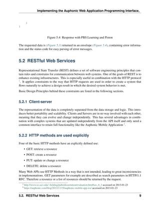 Implementing the Auphonic Web Application Programming Interface,


         }
}


                             Figure 5.4: Response with PBS Learning and Piston

The requested data is (Figure 5.3) returned in an envelope (Figure 5.4), containing error informa-
tion and the status code for easy parsing of error messages.


5.2 RESTful Web Services

Representational State Transfer (REST) deﬁnes a set of software engineering principles that con-
tain rules and constrains for communication between web systems. One of the goals of REST is to
enhance existing infrastructures. This is especially useful in combination with the HTTP protocol
1
  . It applies constraints to the way that HTTP requests are used in order to create a system that
ﬂows naturally to achieve a design result in which the desired system behavior is met.
Basic Design Principles behind these constraints are listed in the following sections.


5.2.1 Client-server

The representation of the data is completely separated from the data storage and logic. This intro-
duces better portability and scalability. Clients and Servers are in no way involved with each other,
meaning that they can evolve and change independently. This has several advantages in combi-
nation with complex systems that are updated independently from the API itself and only need a
common interface to retain full functionality like the Auphonic Mobile Application 2 .


5.2.2 HTTP methods are used explicitly

Four of the basic HTTP methods have an explicitly deﬁned use:
        • GET: retrieve a resource
        • POST: create a resource
        • PUT: update or change a resource
        • DELETE: delete a resource
Many Web APIs use HTTP Methods in a way that is not intended, leading to great inconsistencies
in implementations. GET parameters for example are described as search parameters in HTTP/1.1
RFC. Therefore a resource or a list of resources should be returned by the request.
    1
        http://www.ics.uci.edu/~ﬁelding/pubs/dissertation/evaluation.htm#sec_6_3 accessed on 2013-01-23
    2
        https://auphonic.com/blog/2012/11/19/auphonic-mobile-app-ios/ accessed on 2013-01-23


5.2. RESTful Web Services                                                                                 9
 