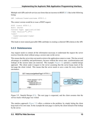 Implementing the Auphonic Web Application Programming Interface,


Multiple web APIs and web services use forms that are incorrect in REST [C1] like in the following
listing:
GET /adduser?name=username HTTP/1.1

The correct version would be to issue a POST request:
POST /users HTTP/1.1
Host: server
Content-Type: application/xml
<?xml version="1.0"?>
<user>
  <name>username</name>
</user>

This leads to more natural guessable URIs and helps in creating a coherent URI schema in the API.


5.2.3 Statelessness

Any request needs to contain all the information necessary to understand the request the server
receives from the client without using a session state on the server.
This means that the server does not need to retrieve the application context or state. This has several
advantages in scalability and performance, because without the server state, synchronization and
lookups of the session states are removed. The example (Figure 5.1) pictures a stateful design
approach. The client sends it request to the server assuming that the server keeps track of the
last page the client visited. This means that the server needs to save a state for every client he
encounters.




Figure 5.5: Stateful Design [C1]. The next page is requested, and the client assumes that the
service tracks which page was visited.


The stateless approach (Figure 5.2) offers a solution to the problem, by simply letting the client
keep track of its own state. In the example the next page is send by the client instead of the lookup
by the server.


5.2. RESTful Web Services                                                                           10
 