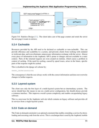 Implementing the Auphonic Web Application Programming Interface,




Figure 5.6: Stateless Design [C1]. The client takes care of the page counter and sends the server
the next page it wants to retrieve.

5.2.4 Cacheable

Resources provided by the API need to be declared as cacheable or non-cacheable. This can
provide efﬁciency and scalability to a system, and prevents clients from working with outdated
or irrelevant data, and even eliminates unnecessary information exchange with the server. Almost
every piece of information in the Auphonic API is prone to changes and not available in a static
context. Parts of the returned requests are even created on runtime, which causes a problem in
context of caching. If the need for caching, caused by speed issues, arises in the future, speciﬁc
parts of the response might be cached.
This is disabled in the django url scheme by:
never_cache(resource)

The consequence is that the user always works with the correct information and does not overwrite
changes in further requests.


5.2.5 Layered system

The client sees only the ﬁrst layer of a multi-layered system but no intermediary systems. The
server should have the means to run on a multi-server conﬁguration, but should always provide
a common interface. This improves overall system complexity and enables encapsulating legacy
software.
This is a non-issue for the Auphonic web site which contains no legacy software and provides all
its services from a single-layered system.


5.2.6 Code on demand

The Code on demand constraint is an optional constraint that enables extending a service by down-
loading and executing code from the server. This is a technique that is used by the Auphonic mobile

5.2. RESTful Web Services                                                                       11
 