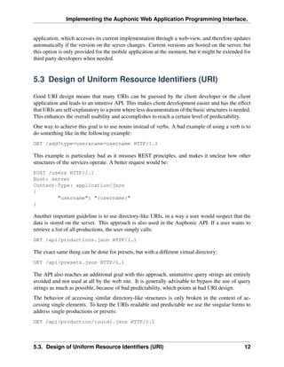 Implementing the Auphonic Web Application Programming Interface,


application, which accesses its current implementation through a web-view, and therefore updates
automatically if the version on the server changes. Current versions are hosted on the server, but
this option is only provided for the mobile application at the moment, but it might be extended for
third party developers when needed.


5.3 Design of Uniform Resource Identiﬁers (URI)

Good URI design means that many URIs can be guessed by the client developer or the client
application and leads to an intuitive API. This makes client development easier and has the effect
that URIs are self-explanatory to a point where less documentation of the basic structures is needed.
This enhances the overall usability and accomplishes to reach a certain level of predictability.
One way to achieve this goal is to use nouns instead of verbs. A bad example of using a verb is to
do something like in the following example:
GET /add?type=user&name=username HTTP/1.1

This example is particulary bad as it misuses REST principles, and makes it unclear how other
structures of the services operate. A better request would be:
POST /users HTTP/1.1
Host: server
Content-Type: application/json
{
        "username": "{username}"
}

Another important guideline is to use directory-like URIs, in a way a user would suspect that the
data is stored on the server. This approach is also used in the Auphonic API. If a user wants to
retrieve a list of all productions, the user simply calls:
GET /api/productions.json HTTP/1.1

The exact same thing can be done for presets, but with a different virtual directory:
GET /api/presets.json HTTP/1.1

The API also reaches an additional goal with this approach, unintuitive query strings are entirely
avoided and not used at all by the web site. It is generally advisable to bypass the use of query
strings as much as possible, because of bad predictability, which points at bad URI design.
The behavior of accessing similar directory-like structures is only broken in the context of ac-
cessing single elements. To keep the URIs readable and predictable we use the singular forms to
address single productions or presets:
GET /api/production/{uuid}.json HTTP/1.1




5.3. Design of Uniform Resource Identiﬁers (URI)                                                  12
 