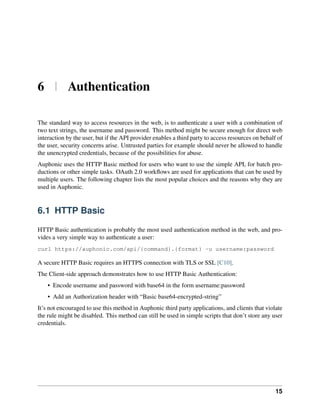 6 | Authentication

The standard way to access resources in the web, is to authenticate a user with a combination of
two text strings, the username and password. This method might be secure enough for direct web
interaction by the user, but if the API provider enables a third party to access resources on behalf of
the user, security concerns arise. Untrusted parties for example should never be allowed to handle
the unencrypted credentials, because of the possibilities for abuse.
Auphonic uses the HTTP Basic method for users who want to use the simple API, for batch pro-
ductions or other simple tasks. OAuth 2.0 workﬂows are used for applications that can be used by
multiple users. The following chapter lists the most popular choices and the reasons why they are
used in Auphonic.


6.1 HTTP Basic

HTTP Basic authentication is probably the most used authentication method in the web, and pro-
vides a very simple way to authenticate a user:
curl https://auphonic.com/api/{command}.{format} -u username:password

A secure HTTP Basic requires an HTTPS connection with TLS or SSL [C10].
The Client-side approach demonstrates how to use HTTP Basic Authentication:
    • Encode username and password with base64 in the form username:password
    • Add an Authorization header with “Basic base64-encrypted-string”
It’s not encouraged to use this method in Auphonic third party applications, and clients that violate
the rule might be disabled. This method can still be used in simple scripts that don’t store any user
credentials.




                                                                                                    15
 