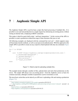 7 | Auphonic Simple API

The Auphonic Simple API is used for basic scripts like batch processing of multiple ﬁles. It is
possible to save and start productions in a single request by referencing an existing preset, without
storing an internal state, complying to REST constraints.
This makes it ideal for quick shell scripts 1 and basic integrations 2 . In this version of the API it is
possible to create a production without the usage of data structures like json or xml.
All following examples are displayed with the command line tool curl 3 , which supports many
url based data transfer methods, as well as user-password authentication. With the approach in the
simple API it is possible to create an easy script for a batch upload with only one command (Figure
7.1).
for f in $FILES
do
     curl -X POST https://auphonic.com/api/simple/productions.json 
         -u "$username:$password" 
         -F "preset=$preset" 
         -F "action=start" 
         -F "input_file=@$f"
done


                         Figure 7.1: Batch script for uploading multiple ﬁles.

The example iterates through a number of ﬁles, uploads them and starts their productions on the
server. The simple API always uses an existing preset 4 from the Auphonic server as basis for
common used data, although a number of parameters can be overwritten as well.
The most basic action that can be taken by an API user is uploading a ﬁle and starting a production
(Figure 7.2).
   1
     https://github.com/auphonic/auphonic-api-examples accessed on 2013-01-23
   2
       https://auphonic.com/blog/2012/10/08/auphonic-audio-processing-web-api-version-1-released/ accessed on
2013-01-23
   3
     http://curl.haxx.se/ accessed on 2013-01-23
   4
     https://auphonic.com/engine/presets/ accessed on 2013-01-23




                                                                                                         18
 