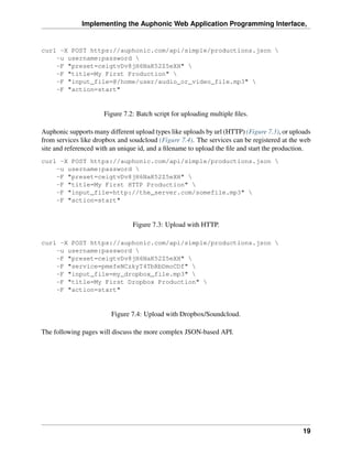 Implementing the Auphonic Web Application Programming Interface,


curl -X POST https://auphonic.com/api/simple/productions.json 
    -u username:password 
    -F "preset=ceigtvDv8jH6NaK52Z5eXH" 
    -F "title=My First Production" 
    -F "input_file=@/home/user/audio_or_video_file.mp3" 
    -F "action=start"


                      Figure 7.2: Batch script for uploading multiple ﬁles.

Auphonic supports many different upload types like uploads by url (HTTP) (Figure 7.3), or uploads
from services like dropbox and soudcloud (Figure 7.4). The services can be registered at the web
site and referenced with an unique id, and a ﬁlename to upload the ﬁle and start the production.
curl -X POST https://auphonic.com/api/simple/productions.json 
    -u username:password 
    -F "preset=ceigtvDv8jH6NaK52Z5eXH" 
    -F "title=My First HTTP Production" 
    -F "input_file=http://the_server.com/somefile.mp3" 
    -F "action=start"


                                Figure 7.3: Upload with HTTP.

curl -X POST https://auphonic.com/api/simple/productions.json 
    -u username:password 
    -F "preset=ceigtvDv8jH6NaK52Z5eXH" 
    -F "service=pmefeNCzkyT4TbRbDmoCDf" 
    -F "input_file=my_dropbox_file.mp3" 
    -F "title=My First Dropbox Production" 
    -F "action=start"


                         Figure 7.4: Upload with Dropbox/Soundcloud.

The following pages will discuss the more complex JSON-based API.




                                                                                              19
 