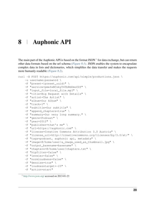 8 | Auphonic API

The main part of the Auphonic API is based on the format JSON 1 for data exchange, but can return
other data formats based on the url schema (Figure 8.1). JSON enables the system to encapsulate
complex data in lists and dictionaries, which simpliﬁes the data transfer and makes the requests
more humanly readable (Figure 8.2).
curl -X POST https://auphonic.com/api/simple/productions.json 
    -u username:password 
    -F "preset={preset_uuid}" 
    -F "service=pmefeNCzkyT4TbRbDmoCDf" 
    -F "input_file=local_file.mp3" 
    -F "title=Big Request with Details" 
    -F "artist=The Artist" 
    -F "album=Our Album" 
    -F "track=1" 
    -F "subtitle=Our subtitle" 
    -F "append_chapters=true" 
    -F "summary=Our very long summary." 
    -F "genre=Podcast" 
    -F "year=2012" 
    -F "publisher=that’s me" 
    -F "url=https://auphonic.com" 
    -F "license=Creative Commons Attribution 3.0 Austria" 
    -F "license_url=http://creativecommons.org/licenses/by/3.0/at/" 
    -F "tags=podcast, auphonic api, metadata" 
    -F "image=@/home/user/a_image_used_as_thumbnail.jpg" 
    -F "output_basename=basename" 
    -F "chapters=@/home/user/chapters.txt" 
    -F "hipfilter=false" 
    -F "leveler=false" 
    -F "normloudness=false" 
    -F "denoise=true" 
    -F "loudnesstarget=-23" 
    -F "action=start"

  1
      http://www.json.org/ accessed on 2013-01-23




                                                                                              20
 