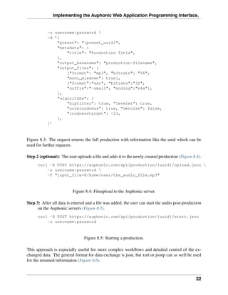 Implementing the Auphonic Web Application Programming Interface,


           -u username:password 
           -d ’{
               "preset": "{preset_uuid}",
               "metadata": {
                   "title": "Production Title",
               },
               "output_basename": "production-filename",
               "output_files": [
                   {"format": "mp3", "bitrate": "96",
                   "mono_mixdown": true},
                   {"format":"aac", "bitrate":"32",
                   "suffix":"-small", "ending":"m4a"},
               ],
               "algorithms": {
                   "hipfilter": true, "leveler": true,
                   "normloudness": true, "denoise": false,
                   "loudnesstarget": -23,
               },
           }’



Figure 8.3: The request returns the full production with information like the uuid which can be
used for further requests.

Step 2 (optional): The user uploads a ﬁle and adds it to the newly created production (Figure 8.4).
      curl -X POST https://auphonic.com/api/production/{uuid}/upload.json 
          -u username:password 
          -F "input_file=@/home/user/the_audio_file.mp3"



                          Figure 8.4: Fileupload to the Auphonic server.

Step 3: After all data is entered and a ﬁle was added, the user can start the audio post-production
      on the Auphonic servers (Figure 8.5).
      curl -X POST https://auphonic.com/api/production/{uuid}/start.json
          -u username:password



                                Figure 8.5: Starting a production.

This approach is especially useful for more complex workﬂows and detailed control of the ex-
changed data. The general format for data exchange is json, but xml or jsonp can as well be used
for the returned information (Figure 8.6).



                                                                                                22
 