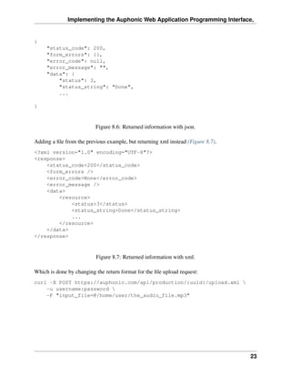 Implementing the Auphonic Web Application Programming Interface,


{
     "status_code": 200,
     "form_errors": {},
     "error_code": null,
     "error_message": "",
     "data": {
         "status": 3,
         "status_string": "Done",
         ...

}



                          Figure 8.6: Returned information with json.

Adding a ﬁle from the previous example, but returning xml instead (Figure 8.7).
<?xml version="1.0" encoding="UTF-8"?>
<response>
    <status_code>200</status_code>
    <form_errors />
    <error_code>None</error_code>
    <error_message />
    <data>
        <resource>
            <status>3</status>
            <status_string>Done</status_string>
            ...
        </resource>
    </data>
</response>



                          Figure 8.7: Returned information with xml.

Which is done by changing the return format for the ﬁle upload request:
curl -X POST https://auphonic.com/api/production/{uuid}/upload.xml 
    -u username:password 
    -F "input_file=@/home/user/the_audio_file.mp3"




                                                                                  23
 