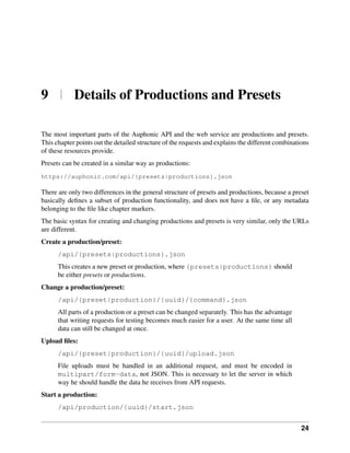 9 | Details of Productions and Presets

The most important parts of the Auphonic API and the web service are productions and presets.
This chapter points out the detailed structure of the requests and explains the different combinations
of these resources provide.
Presets can be created in a similar way as productions:
https://auphonic.com/api/{presets|productions}.json

There are only two differences in the general structure of presets and productions, because a preset
basically deﬁnes a subset of production functionality, and does not have a ﬁle, or any metadata
belonging to the ﬁle like chapter markers.
The basic syntax for creating and changing productions and presets is very similar, only the URLs
are different.
Create a production/preset:
      /api/{presets|productions}.json
      This creates a new preset or production, where {presets|productions} should
      be either presets or productions.
Change a production/preset:
      /api/{preset|production}/{uuid}/{command}.json
      All parts of a production or a preset can be changed separately. This has the advantage
      that writing requests for testing becomes much easier for a user. At the same time all
      data can still be changed at once.
Upload ﬁles:
      /api/{preset|production}/{uuid}/upload.json
      File uploads must be handled in an additional request, and must be encoded in
      multipart/form-data, not JSON. This is necessary to let the server in which
      way he should handle the data he receives from API requests.
Start a production:
      /api/production/{uuid}/start.json


                                                                                                   24
 