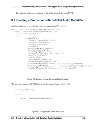 Implementing the Auphonic Web Application Programming Interface,


      This starts the audio post production of the production with the given UUID.


9.1 Creating a Production with Detailed Audio Metadata

Audio metadata can be set using the metadata parameter (Figure 9.1).
curl -X POST -H "Content-Type: application/json" 
    https://auphonic.com/api/productions.json 
    -u username:password 
    -d ’{
            "metadata": {
                "title": "Production Title",
                "artist": "The Artist",
                "album": "Our Album",
                "track": 1,
                "subtitle": "Our subtitle",
                "append_chapters": true,
                "summary": "Our very long summary.",
                "genre": "Podcast",
                "year": 2012,
                "publisher": "that’s me",
                "url": "https://auphonic.com",
                "license": "Creative Commons Attribution 3.0 Austria",
                "license_url": "http://creativecommons.org/licenses/by/3.0/at/",
                "tags": ["podcast", "auphonic api", "metadata"]
            }
        }’



                     Figure 9.1: Create a new production and add metadata.

The response contains the UUID of the created production/preset (Figure 9.2).
{
     "status_code": 200,
     ...
     "data": {
         ...
         "uuid": "KKw7AxpLrDBQKLVnQCBtCh",
         ...
     }
}



                          Figure 9.2: Response for a new production.


9.1. Creating a Production with Detailed Audio Metadata                              25
 