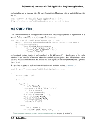 Implementing the Auphonic Web Application Programming Interface,


All metadata can be changed after this step, by resetting old data, or using a dedicated request to
the url:
curl -X POST -H "Content-Type: application/json" 
https://auphonic.com/api/production/{uuid}/metadata.json



9.2 Output Files

The same mechanism for adding metadata can be used for adding output ﬁles to a production or a
preset. Adding output ﬁles to an existing production/preset:
curl -H "Content-Type: application/json" -X POST 
    https://auphonic.com/api/production/{uuid}/output_files.json 
    -u username:password 
    -d ’[{"format":"mp3","bitrate":"96"},
             {"format":"aac","bitrate":"64"},
             {"format":"flac"}]’

All Auphonic output ﬁles were made available in the API as well 1 . Another one of the goals
of the API was to make information about the Auphonic system public. This information is often
detailed production information that enables the user to parse, what is supported by the Auphonic
subsystems.
It’s possible to query all available formats, bitrates and ﬁlename endings (Figure 9.3):
curl https://auphonic.com/api/info/output_files.json

{
         "status_code": 200,
         ...
         "data": {

               "mp3": {
                   "type": "lossy",
                   "bitrates": ["32", "40", "48", ... ],
                   "bitrate_strings":
                   ["32 kbps (~14MB/h)",
                   "40 kbps (~18MB/h)" , ...],
                   "display_name": "MP3",
                   "default_bitrate": "96",
                   "endings": ["mp3"]
               },
               "opus": {
                   "type": "lossy",
                   "bitrates": ["6", "12", "16", ...],
    1
        https://auphonic.com/blog/2011/07/13/audio-ﬁle-formats-podcasts/ accessed on 2013-01-23


9.2. Output Files                                                                                 26
 