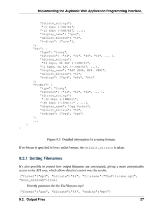 Implementing the Auphonic Web Application Programming Interface,


               "bitrate_strings":
               ["~6 kbps (~3MB/h)",
               "~12 kbps (~5MB/h)", ...],
               "display_name": "Opus",
               "default_bitrate": "48",
               "endings": ["opus"],
          },
          "aac": {
              "type": "lossy",
              "bitrates": ["24", "32", "40", "48", ... ],
              "bitrate_strings":
              ["24 kbps, HE AAC (~11MB/h)",
              "32 kbps, HE AAC (~14MB/h)", ...],
              "display_name": "AAC (M4A, MP4, M4B)",
              "default_bitrate": "64",
              "endings": ["mp4", "m4a", "m4b"]
          },
          "vorbis": {
              "type": "lossy",
              "bitrates": ["32", "40", "48", ... ],
              "bitrate_strings":
              ["~32 kbps (~14MB/h)",
              "~40 kbps (~18MB/h)" , ...],
              "display_name": "Ogg Vorbis",
              "default_bitrate": "80",
              "endings": ["ogg", "oga"]
          },
          ...
     }
}


                     Figure 9.3: Detailed information for creating formats.

If no bitrate is speciﬁed in lossy audio formats, the default_bitrate is taken.


9.2.1 Setting Filenames

It’s also possible to control how output ﬁlenames are constructed, giving a more customizable
access to the API user, which allows detailed control over the results.
{"format":"mp3", "bitrate":"48", "filename":"TheFilename.mp3",
"mono_mixdown":true}
     Directly generates the ﬁle TheFilename.mp3.
{"format":"aac", "bitrate":"64", "ending":"mp4"}

9.2. Output Files                                                                         27
 