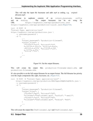 Implementing the Auphonic Web Application Programming Interface,


      This will take the input ﬁle basename and adds mp4 as ending, e.g.             original-
      ﬁlename.mp4.
A   ﬁlename  in   auphonic   consists   of    an   output_basename,    suffix
and   an  ending.          The   output    basename   can  be  set  using  the
URL            https://auphonic.com/api/productions.json                    or
https://auphonic.com/api/production/{uuid}.json (Figure 9.4).
curl -X POST -H
"Content-Type: application/json"
https://auphonic.com/api/productions.json 
     -u username:password 
     -d ’{
            ...
            "output_basename": "production-filename",
            "output_files": [
              {"format":"aac", "bitrate":"32",
              "suffix":"-small", "ending":"m4a"}
              {"format":"aac", "bitrate":"128",
              "ending":"m4a"}
            ]
            ...
         }’


                                Figure 9.4: Set the output ﬁlename.

This will create the output              ﬁles    production-filename-small.m4a                   and
production-filename.m4a.
It’s also possible to set the full output ﬁlename for an output format. The full ﬁlename has priority
over the single components like sufﬁx, basename, etc. (Figure 9.5).
curl -X POST -H "Content-Type: application/json" 
     https://auphonic.com/api/production/KKw7AxpLrDBQKLVnQCBtCh.json 
     -u username:password 
     -d ’{
            ...
            "output_basename": "production-filename",
            "output_files": [
              {"format":"mp3", "bitrate":"48",
              "filename":"TheFilename1.mp3", "suffix": "-small"}
              {"format":"aac", "bitrate":"96",
              "filename":"TheFilename2.mp4", "ending": "m4a"}
            ]
            ...
         }’

This will create the output ﬁles TheFilename1.mp3 and TheFilename2.mp4.

9.2. Output Files                                                                                 28
 