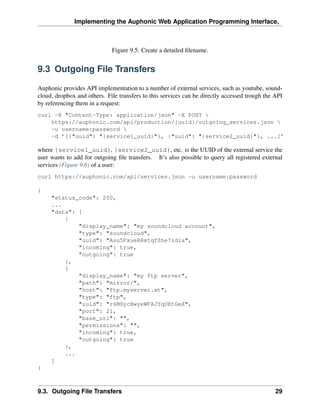 Implementing the Auphonic Web Application Programming Interface,



                             Figure 9.5: Create a detailed ﬁlename.


9.3 Outgoing File Transfers

Auphonic provides API implementation to a number of external services, such as youtube, sound-
cloud, dropbox and others. File transfers to this services can be directly accessed trough the API
by referencing them in a request:
curl -H "Content-Type: application/json" -X POST 
    https://auphonic.com/api/production/{uuid}/outgoing_services.json 
    -u username:password 
    -d ’[{"uuid": "{service1_uuid}"}, {"uuid": "{service2_uuid}"}, ...]’

where {service1_uuid}, {service2_uuid}, etc. is the UUID of the external service the
user wants to add for outgoing ﬁle transfers. It’s also possible to query all registered external
services (Figure 9.6) of a user:
curl https://auphonic.com/api/services.json -u username:password

{
     "status_code": 200,
     ...
     "data": [
         {
             "display_name": "my soundcloud account",
             "type": "soundcloud",
             "uuid": "Asu5PxueRRxtqfZhe7zdia",
             "incoming": true,
             "outgoing": true
         },
         {
             "display_name": "my ftp server",
             "path": "mirror/",
             "host": "ftp.myserver.at",
             "type": "ftp",
             "uuid": "r6MSycBwyeWFAJYqUKtGeX",
             "port": 21,
             "base_url": "",
             "permissions": "",
             "incoming": true,
             "outgoing": true
         },
         ...
     ]
}



9.3. Outgoing File Transfers                                                                   29
 