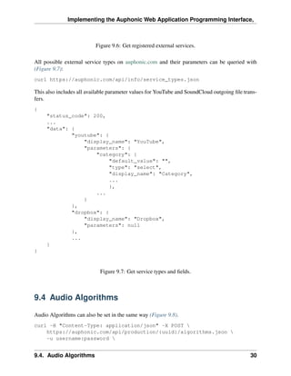 Implementing the Auphonic Web Application Programming Interface,



                          Figure 9.6: Get registered external services.

All possible external service types on auphonic.com and their parameters can be queried with
(Figure 9.7):
curl https://auphonic.com/api/info/service_types.json

This also includes all available parameter values for YouTube and SoundCloud outgoing ﬁle trans-
fers.
{
     "status_code": 200,
     ...
     "data": {
             "youtube": {
                 "display_name": "YouTube",
                 "parameters": {
                     "category": {
                          "default_value": "",
                          "type": "select",
                          "display_name": "Category",
                          ...
                          },
                     ...
                 }
             },
             "dropbox": {
                 "display_name": "Dropbox",
                 "parameters": null
             },
             ...
     }
}



                            Figure 9.7: Get service types and ﬁelds.



9.4 Audio Algorithms

Audio Algorithms can also be set in the same way (Figure 9.8).
curl -H "Content-Type: application/json" -X POST 
    https://auphonic.com/api/production/{uuid}/algorithms.json 
    -u username:password 


9.4. Audio Algorithms                                                                        30
 