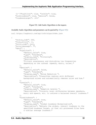 Implementing the Auphonic Web Application Programming Interface,


     -d ’{"hipfilter": true, "leveler": true,
     "normloudness": true, "denoise": false,
     "loudnesstarget": -23}’



                       Figure 9.8: Add Audio Algorithms to the request.

Available Audio Algorithms and parameters can be queried by (Figure 9.9):
curl https://auphonic.com/api/info/algorithms.json

{
     "status_code": 200,
     "form_errors": {},
     "error_code": null,
     "error_message": "",
     "data": {
         "hipfilter": {
             "default_value": true,
             "type": "checkbox",
             "display_name": "Filtering",
             "description":
             "Filters unnecessary and disturbing low frequencies
             depending on the context (speech, music, noise)."
         },
         "denoise": {
             "default_value": false,
             "type": "checkbox",
             "display_name": "Noise Reduction ",
             "description": "Classifies regions with different
             background noises and automatically removes noise and hum."
         },
         "leveler": {
             "default_value": true,
             "type": "checkbox",
             "display_name": "Adaptive Leveler ",
             "description": "Corrects level differences between speakers,
             music and speech, etc. to achieve a balanced overall loudness."
         },
         "normloudness": {
             "default_value": true,
             "type": "checkbox",
             "display_name": "Global Loudness Normalization",
             "description": "Adjusts the global, overall loudness to the
             specified Loudness Target, so that all processed files have
             a similar average loudness."
         },


9.4. Audio Algorithms                                                       31
 