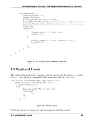 Implementing the Auphonic Web Application Programming Interface,


          "loudnesstarget": {
              "default_value": -18,
              "type": "select",
              "display_name": "Loudness Target",
              "description": "Select the loudness target in LUFS for Global
              Loudness Normalization, higher values result in louder audio
              outputs.",
              "options": [
                  {
                      "display_name": "-15 LUFS (loud)",
                      "value": -15
                  },
                  {
                      "display_name": "-18 LUFS (internet audio)",
                      "value": -18
                  },
                  ...
              ]
          }
     }
}


                     Figure 9.9: All available audio algorithms are shown.



9.5 Creation of Presets

The creation of presets is mostly equivalent, with the exception that the user has to provide a
preset_name and that it’s not possible to add chapters or an input ﬁle (Figure 9.10).
curl -X POST -H "Content-Type: application/json" 
    https://auphonic.com/api/presets.json 
    -u username:password 
    -d ’{
            "preset_name": "The New Preset",
            "metadata": {
                    ...
            },
            ...
        }’


                                 Figure 9.10: Create a preset.

Furthermore the user can change and update existing presets with the command:

9.5. Creation of Presets                                                                    32
 