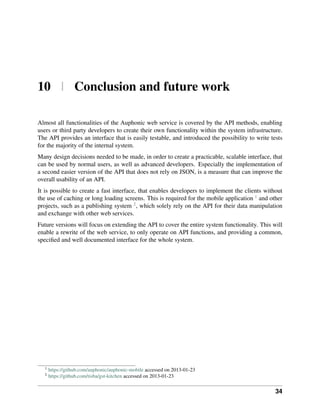 10 | Conclusion and future work

Almost all functionalities of the Auphonic web service is covered by the API methods, enabling
users or third party developers to create their own functionality within the system infrastructure.
The API provides an interface that is easily testable, and introduced the possibility to write tests
for the majority of the internal system.
Many design decisions needed to be made, in order to create a practicable, scalable interface, that
can be used by normal users, as well as advanced developers. Especially the implementation of
a second easier version of the API that does not rely on JSON, is a measure that can improve the
overall usability of an API.
It is possible to create a fast interface, that enables developers to implement the clients without
the use of caching or long loading screens. This is required for the mobile application 1 and other
projects, such as a publishing system 2 , which solely rely on the API for their data manipulation
and exchange with other web services.
Future versions will focus on extending the API to cover the entire system functionality. This will
enable a rewrite of the web service, to only operate on API functions, and providing a common,
speciﬁed and well documented interface for the whole system.




  1
      https://github.com/auphonic/auphonic-mobile accessed on 2013-01-23
  2
      https://github.com/tisba/gst-kitchen accessed on 2013-01-23


                                                                                                 34
 