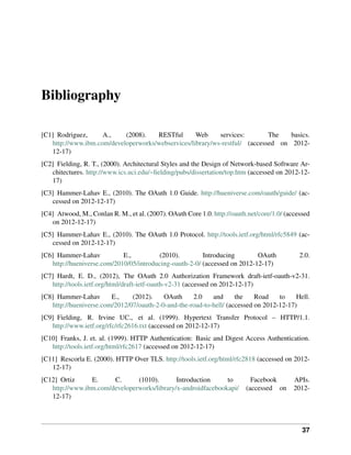 Bibliography

[C1] Rodriguez,     A.,    (2008).   RESTful       Web     services:        The   basics.
   http://www.ibm.com/developerworks/webservices/library/ws-restful/ (accessed on 2012-
   12-17)
[C2] Fielding, R. T., (2000). Architectural Styles and the Design of Network-based Software Ar-
   chitectures. http://www.ics.uci.edu/~ﬁelding/pubs/dissertation/top.htm (accessed on 2012-12-
   17)
[C3] Hammer-Lahav E., (2010). The OAuth 1.0 Guide. http://hueniverse.com/oauth/guide/ (ac-
   cessed on 2012-12-17)
[C4] Atwood, M., Conlan R. M., et al. (2007). OAuth Core 1.0. http://oauth.net/core/1.0/ (accessed
   on 2012-12-17)
[C5] Hammer-Lahav E., (2010). The OAuth 1.0 Protocol. http://tools.ietf.org/html/rfc5849 (ac-
   cessed on 2012-12-17)
[C6] Hammer-Lahav           E.,         (2010).         Introducing        OAuth              2.0.
   http://hueniverse.com/2010/05/introducing-oauth-2-0/ (accessed on 2012-12-17)
[C7] Hardt, E. D., (2012), The OAuth 2.0 Authorization Framework draft-ietf-oauth-v2-31.
   http://tools.ietf.org/html/draft-ietf-oauth-v2-31 (accessed on 2012-12-17)
[C8] Hammer-Lahav       E.,    (2012).    OAuth     2.0    and      the    Road    to    Hell.
   http://hueniverse.com/2012/07/oauth-2-0-and-the-road-to-hell/ (accessed on 2012-12-17)
[C9] Fielding, R. Irvine UC., et al. (1999). Hypertext Transfer Protocol – HTTP/1.1.
   http://www.ietf.org/rfc/rfc2616.txt (accessed on 2012-12-17)
[C10] Franks, J. et. al. (1999). HTTP Authentication: Basic and Digest Access Authentication.
   http://tools.ietf.org/html/rfc2617 (accessed on 2012-12-17)
[C11] Rescorla E. (2000). HTTP Over TLS. http://tools.ietf.org/html/rfc2818 (accessed on 2012-
   12-17)
[C12] Ortiz     E.     C.      (1010).       Introduction     to            Facebook        APIs.
   http://www.ibm.com/developerworks/library/x-androidfacebookapi/        (accessed on      2012-
   12-17)



                                                                                               37
 