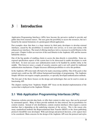 3 | Introduction

Application Programming Interfaces (APIs) have become the pervasive method to provide and
gather data from external sources. The user gains the possibility to access the resources, but isn’t
bound by the natural limitations of a predesigned offered application.
Past examples show that there is a huge interest by third party developers to develop external
interfaces, caused by the possibilities to extend their own service, or to even earn money with
enhanced user interfaces. The trend of offering interfaces led to a increase in useful libraries in the
past years. Chapter 4 offers an overview of the used libraries in the Auphonic API, and the reasons
behind the choices.
One of the big upsides of enabling clients to access the data directly is extensibility. Some un-
exposed speciﬁcation aspects of the system have to be showcased to enable developers to work
with them. In most use-cases user authentication needs to be handled by another entity in the
middle. This however raises a couple of security concerns and is not well suited for traditional
authentication mechanisms. Chapter discusses different possibilities to solve this problem.
In the Auphonic API some trade-offs had to be made concerning usability. One of the goals is that
normal users could use the API without background knowledge of programming. The Auphonic
Simple API does not require complex parameters, or specially developed authentication methods.
The ﬁrst part of the thesis focuses on the design and technologies that can be used to create an
functioning API.
The chapters starting from “Auphonic Simple API” focus on the detailed implementation of the
system that is deployed on the Auphonic Website.


3.1 Web Application Programming Interfaces (APIs)

Numerous websites provide data feeds, or offer their content in other ways, that can be accessed
by automated queries. Many of these provide methods for data retrieval, but no possibilities for
content creation. Instead of sole distribution, content creation interfaces often require a custom
interface that is depending on the underlying structure of the service. This is the reason why
many standardized methods like Representational State Transfer (REST) or the Atom publishing
protocol (AtomPub) were developed. With each design and protocol decision, a few aspects have
to be considered. Main concerns for the design of the Auphonic API were the protocol and styles

                                                                                                     3
 
