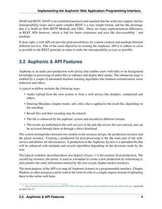 Implementing the Auphonic Web Application Programming Interface,


SOAP and REST. SOAP is an established protocol and standard that has wide tool support, but has
interoperability issues and is quite complex REST is a very simple format, and has the advantage
that it is build on Web HTTP Methods and URIs. There are many implementation differences
in REST APIs however, which is bad for future extensions and uses like discoverability 1 and
mashups.
If done right, a web API can provide great possibilities for content creation and mashups between
different services. One of the main objectives in creating the Auphonic API is to adhere as close
as possible to the REST principle in order to make the interoperability as easy as possible.


3.2 Auphonic & API Features

Auphonic is an audio post production web service that enables users with little or no background
knowledge in processing of audio ﬁles to enhance and deploy their media. The enhancing stage is
enabled by a couple of automated machine learning algorithms like loudness normalization, noise
reduction and others.
A typical workﬂow includes the following steps:
    • Audio Upload from the own system or from a web service like dropbox, soundcloud and
      others.
    • Entering Metadata (chapter marks, urls, title), that is applied to the result ﬁle, depending on
      the encoding.
    • Result ﬁles and their encoding may be entered.
    • The ﬁle is enhanced by the auphonic system and encoded in different formats.
    • The results are published to the web services or ftp and sftp servers the user entered, and can
      be accessed through them or through a direct download.
The system distinguishes between two models in the resource design, the production resource and
the preset resource. Creating a production for post-processing is the the main part of the web-
service and deﬁnes all sub-resources. A production in the Auphonic System is a uploaded ﬁle that
will be enhanced with metadata and several algorithms depending on the decisions made by the
user.
The typical workﬂow described above also depicts (Figure 3.1) the creation of an production. The
second big resource, the preset, is used as a template to create a new production by referencing it,
and contains the same information entered by the user except chapter marker resources.
The main purpose of the API is to map all Auphonic features to a programmable interface. Chapter
Markers or other resources can be send in the form of a ﬁle or a simple request instead of uploading
them in the online web form.

   1
     http://stackoverﬂow.com/questions/9204110/restful-api-runtime-discoverability-hateoas-client-design accessed
on 2013-01-13


3.2. Auphonic & API Features                                                                                   4
 
