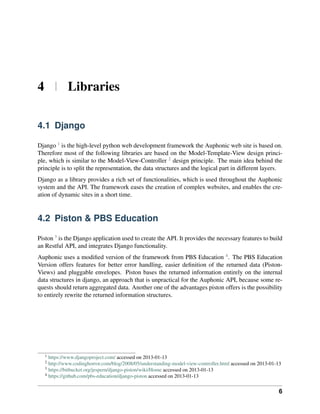 4 | Libraries

4.1 Django

Django 1 is the high-level python web development framework the Auphonic web site is based on.
Therefore most of the following libraries are based on the Model-Template-View design princi-
ple, which is similar to the Model-View-Controller 2 design principle. The main idea behind the
principle is to split the representation, the data structures and the logical part in different layers.
Django as a library provides a rich set of functionalities, which is used throughout the Auphonic
system and the API. The framework eases the creation of complex websites, and enables the cre-
ation of dynamic sites in a short time.


4.2 Piston & PBS Education

Piston 3 is the Django application used to create the API. It provides the necessary features to build
an Restful API, and integrates Django functionality.
Auphonic uses a modiﬁed version of the framework from PBS Education 4 . The PBS Education
Version offers features for better error handling, easier deﬁnition of the returned data (Piston-
Views) and pluggable envelopes. Piston bases the returned information entirely on the internal
data structures in django, an approach that is unpractical for the Auphonic API, because some re-
quests should return aggregated data. Another one of the advantages piston offers is the possibility
to entirely rewrite the returned information structures.




   1
     https://www.djangoproject.com/ accessed on 2013-01-13
   2
     http://www.codinghorror.com/blog/2008/05/understanding-model-view-controller.html accessed on 2013-01-13
   3
     https://bitbucket.org/jespern/django-piston/wiki/Home accessed on 2013-01-13
   4
     https://github.com/pbs-education/django-piston accessed on 2013-01-13


                                                                                                            6
 