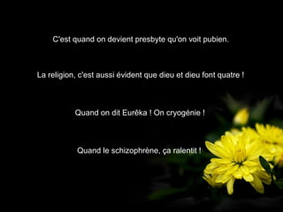 C'est quand on devient presbyte qu'on voit pubien.
Quand le schizophrène, ça ralentit !
La religion, c'est aussi évident que dieu et dieu font quatre !
Quand on dit Eurêka ! On cryogénie !
 