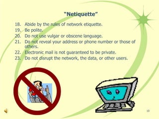 “Netiquette”
18. Abide by the rules of network etiquette.
19. Be polite.
20. Do not use vulgar or obscene language.
21. Do not reveal your address or phone number or those of
    others.
22. Electronic mail is not guaranteed to be private.
23. Do not disrupt the network, the data, or other users.




                                                             10
 