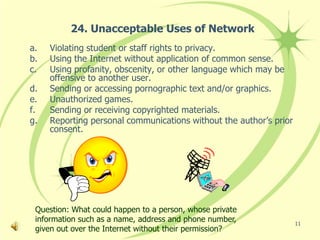 24. Unacceptable Uses of Network
a.   Violating student or staff rights to privacy.
b.   Using the Internet without application of common sense.
c.   Using profanity, obscenity, or other language which may be
     offensive to another user.
d.   Sending or accessing pornographic text and/or graphics.
e.   Unauthorized games.
f.   Sending or receiving copyrighted materials.
g.   Reporting personal communications without the author’s prior
     consent.




 Question: What could happen to a person, whose private
 information such as a name, address and phone number,              11
 given out over the Internet without their permission?
 