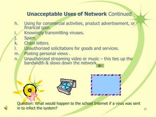 Unacceptable Uses of Network Continued
h.   Using for commercial activities, product advertisement, or
     financial gain.
i.   Knowingly transmitting viruses.
j.   Spam.
k.   Chain letters.
l.   Unauthorized solicitations for goods and services.
m.   Posting personal views .
n.   Unauthorized streaming video or music – this ties up the
     bandwidth & slows down the network.




 Question: What would happen to the school Internet if a virus was sent
 in to infect the system?                                                 12
 