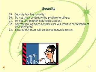 Security
29. Security is a high priority.
30. Do not show or identify the problem to others.
31. Do not use another individual’s account.
32. Attempts to log on as another user will result in cancellation of
    your privileges.
33. Security risk users will be denied network access.




                                                                    14
 